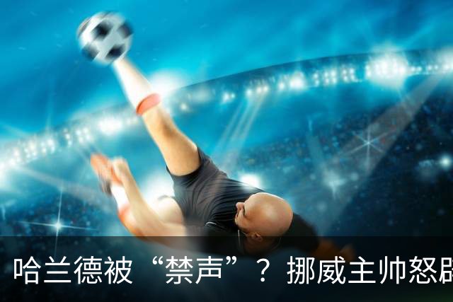 哈兰德被“禁声”？挪威主帅怒辟谣，真相让人捧腹大笑